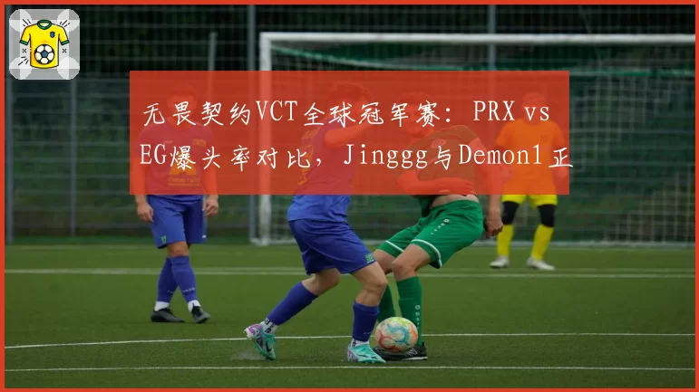 无畏契约VCT全球冠军赛:PRX vs EG爆头率对比,Jinggg与Demon1正面交锋数据揭晓