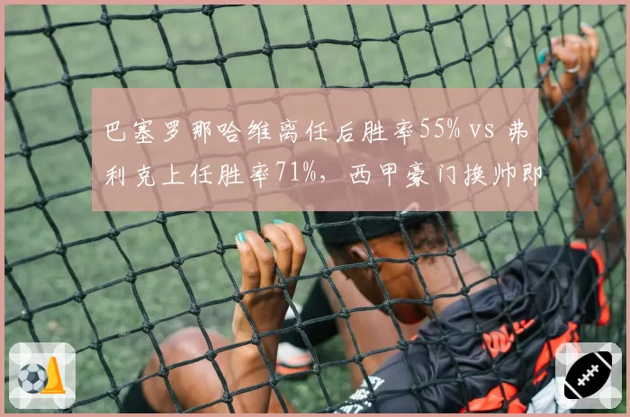 巴塞罗那哈维离任后胜率55% vs 弗利克上任胜率71%,西甲豪门换帅即巅峰