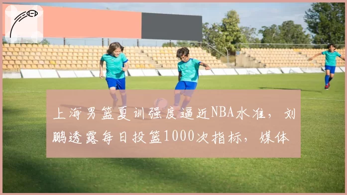 上海男篮夏训强度逼近NBA水准，刘鹏透露每日投篮1000次指标，媒体人质疑伤病隐患已埋下