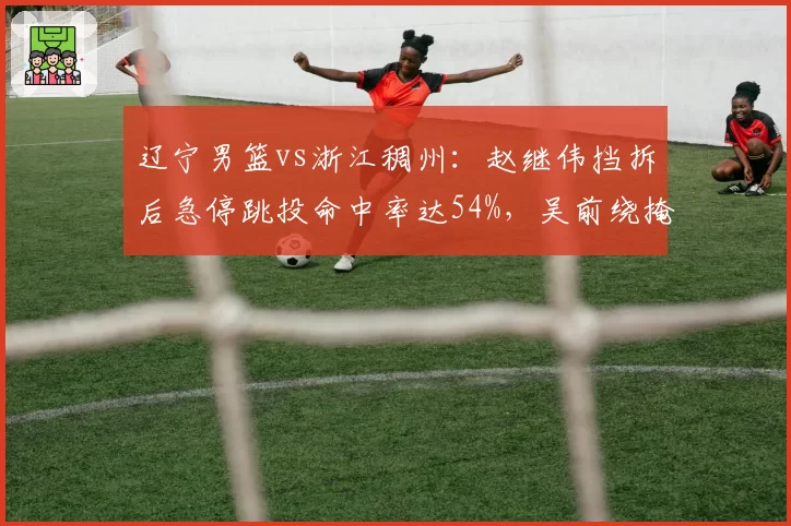 辽宁男篮vs浙江稠州:赵继伟挡拆后急停跳投命中率达54%,吴前绕掩护三分仅39%效率差距明显