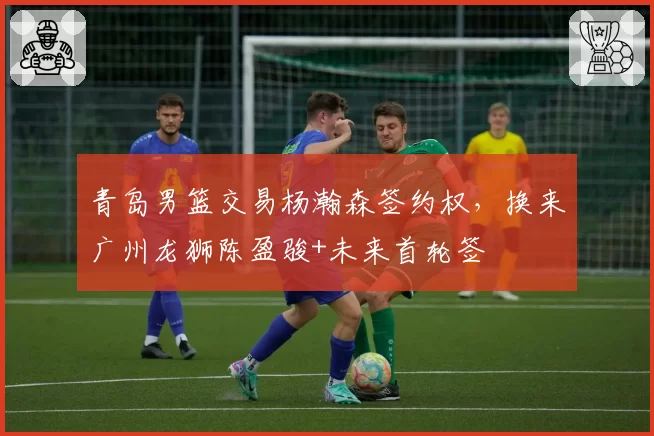 青岛男篮交易杨瀚森签约权，换来广州龙狮陈盈骏+未来首轮签