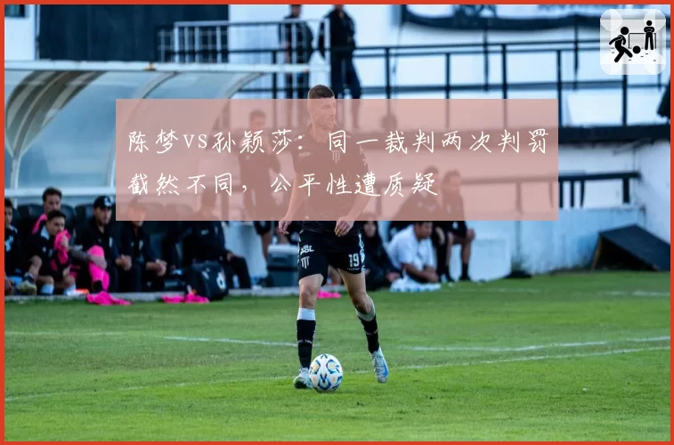陈梦vs孙颖莎:同一裁判两次判罚截然不同,公平性遭质疑