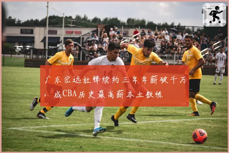 广东宏远杜锋续约三年年薪破千万,成CBA历史最高薪本土教练