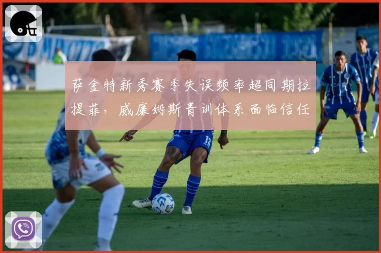 萨金特新秀赛季失误频率超同期拉提菲,威廉姆斯青训体系面临信任危机