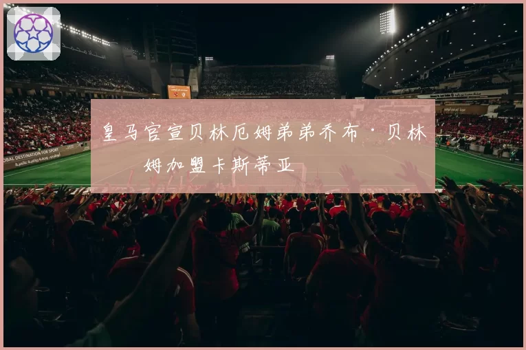 皇马官宣贝林厄姆弟弟乔布·贝林厄姆加盟卡斯蒂亚