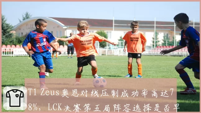 T1 Zeus奥恩对线压制成功率高达78%，LCK决赛第五局阵容选择是否早有预谋？