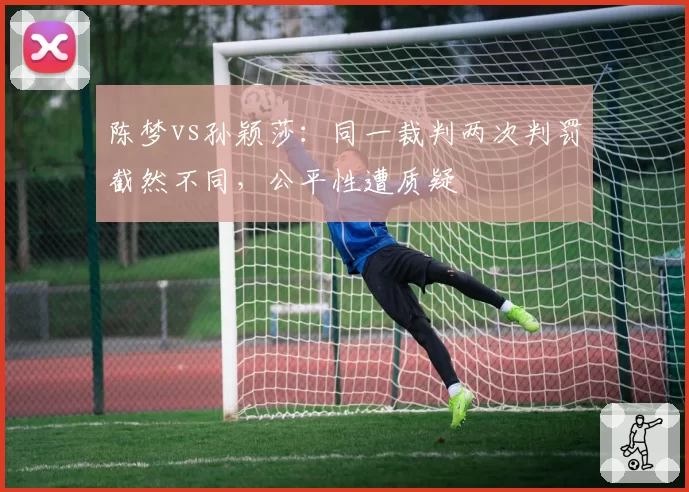 陈梦vs孙颖莎：同一裁判两次判罚截然不同，公平性遭质疑