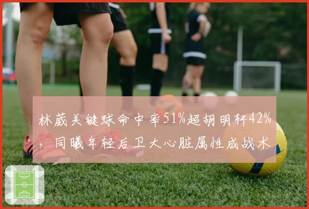 林葳关键球命中率51%超胡明轩42%，同曦年轻后卫大心脏属性成战术核心