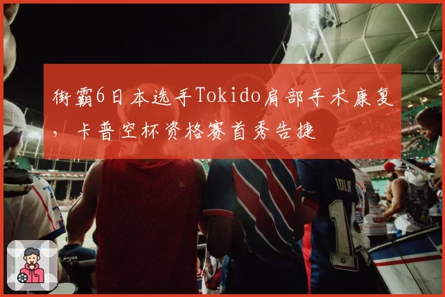 街霸6日本选手Tokido肩部手术康复，卡普空杯资格赛首秀告捷
