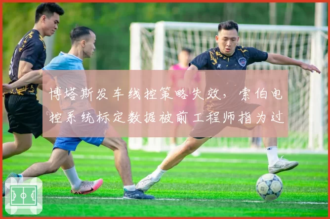 博塔斯发车线控策略失效,索伯电控系统标定数据被前工程师指为过时
