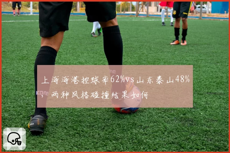 上海海港控球率62%vs山东泰山48%，两种风格碰撞结果如何