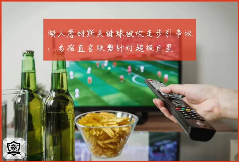 湖人詹姆斯关键球被吹走步引争议，名宿直言联盟针对超级巨星