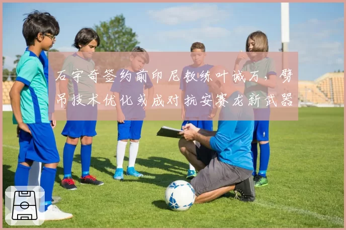 石宇奇签约前印尼教练叶诚万，劈吊技术优化或成对抗安赛龙新武器