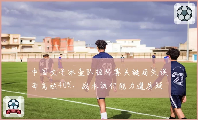 中国女子冰壶队循环赛关键局失误率高达40%，战术执行能力遭质疑