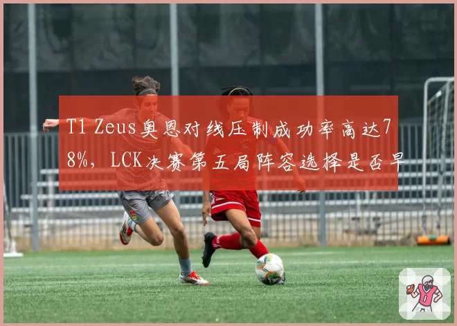 T1 Zeus奥恩对线压制成功率高达78%，LCK决赛第五局阵容选择是否早有预谋？