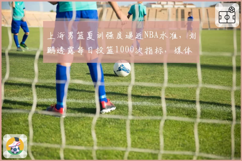 上海男篮夏训强度逼近NBA水准，刘鹏透露每日投篮1000次指标，媒体人质疑伤病隐患已埋下