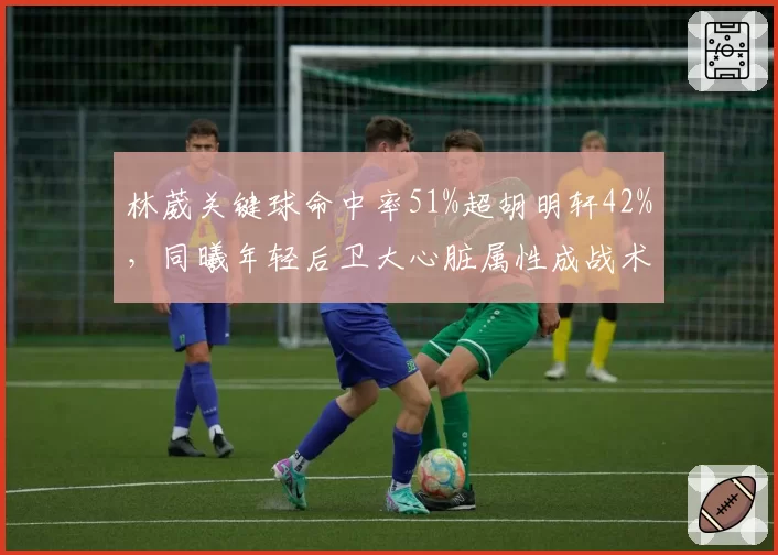 林葳关键球命中率51%超胡明轩42%,同曦年轻后卫大心脏属性成战术核心