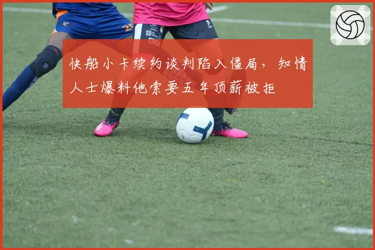 快船小卡续约谈判陷入僵局，知情人士爆料他索要五年顶薪被拒