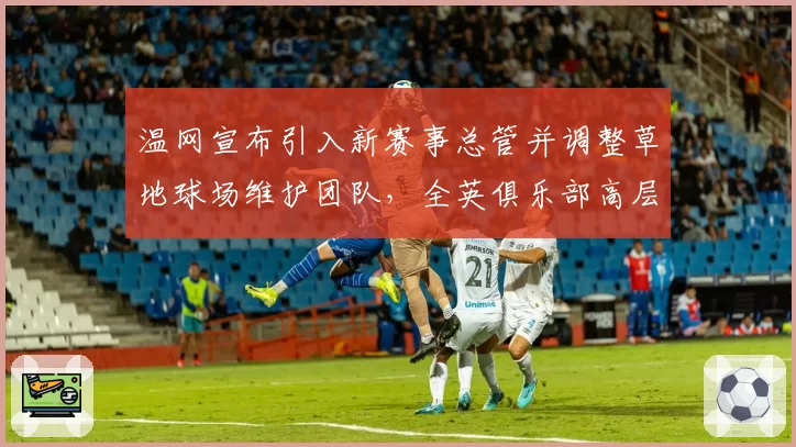 温网宣布引入新赛事总管并调整草地球场维护团队，全英俱乐部高层换血引关注