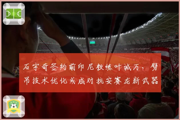 石宇奇签约前印尼教练叶诚万,劈吊技术优化或成对抗安赛龙新武器