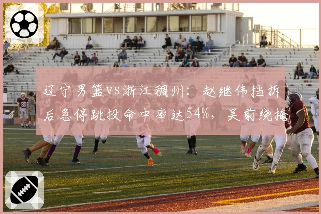 辽宁男篮vs浙江稠州:赵继伟挡拆后急停跳投命中率达54%,吴前绕掩护三分仅39%效率差距明显
