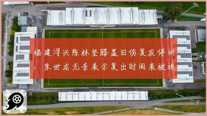 福建浔兴陈林坚膝盖旧伤复发停训，朱世龙无奈表示复出时间表被迫推迟
