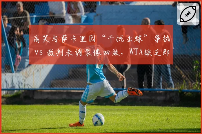 高芙与萨卡里因“干扰击球”争执 vs 裁判未调录像回放，WTA缺乏即时回放机制遭批评