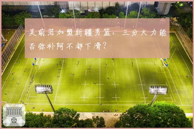 吴前若加盟新疆男篮，三分火力能否弥补阿不都下滑？