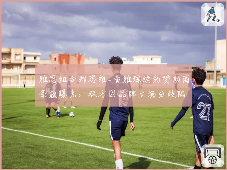 雅思组合郑思维_黄雅琼续约赞助商条款曝光，双方因品牌立场分歧陷入僵局？