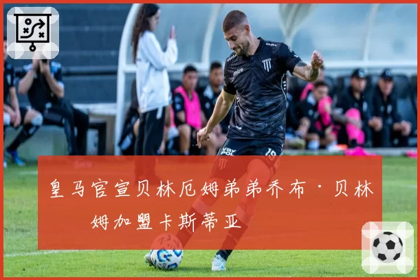 皇马官宣贝林厄姆弟弟乔布·贝林厄姆加盟卡斯蒂亚