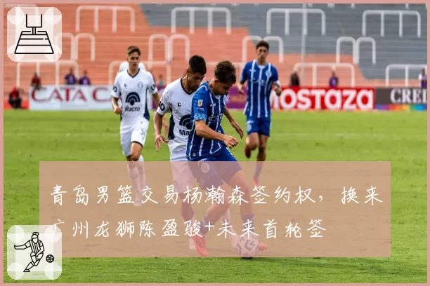 青岛男篮交易杨瀚森签约权，换来广州龙狮陈盈骏+未来首轮签