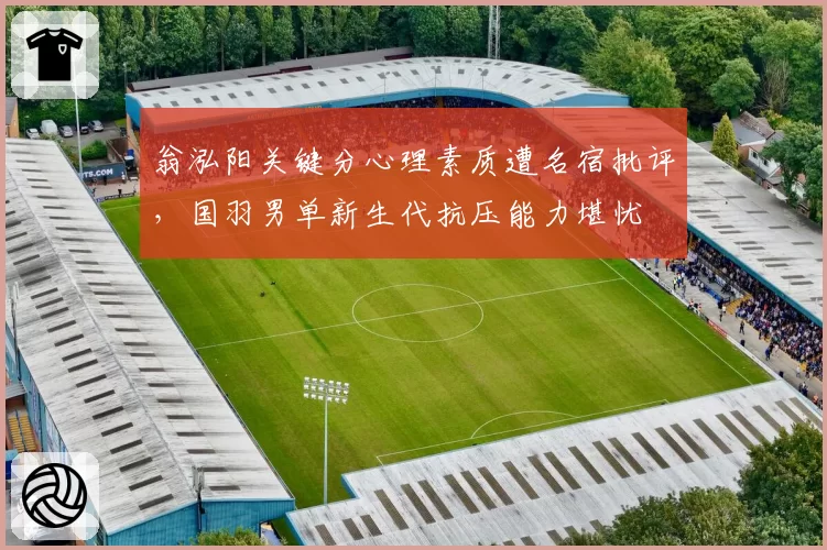 翁泓阳关键分心理素质遭名宿批评，国羽男单新生代抗压能力堪忧