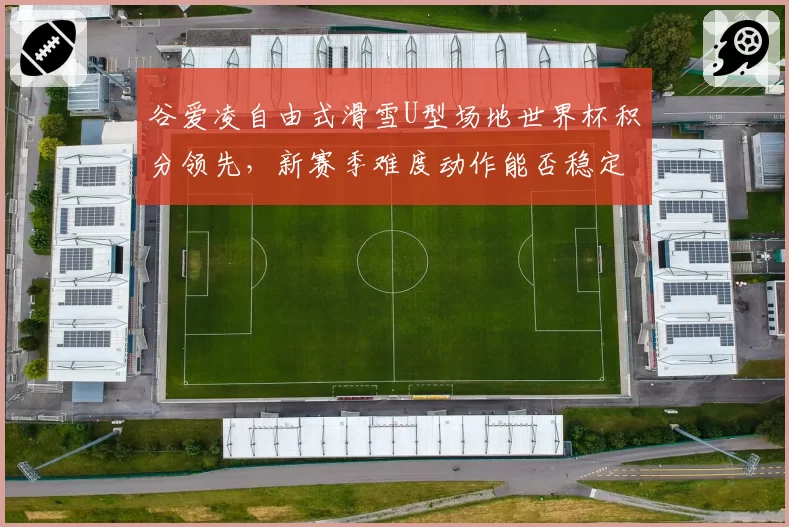谷爱凌自由式滑雪U型场地世界杯积分领先，新赛季难度动作能否稳定发挥？