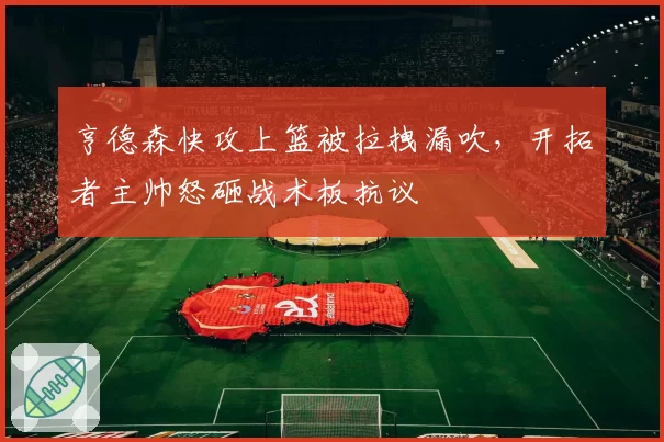 亨德森快攻上篮被拉拽漏吹，开拓者主帅怒砸战术板抗议