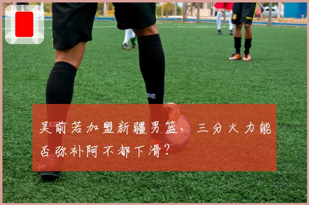 吴前若加盟新疆男篮,三分火力能否弥补阿不都下滑?
