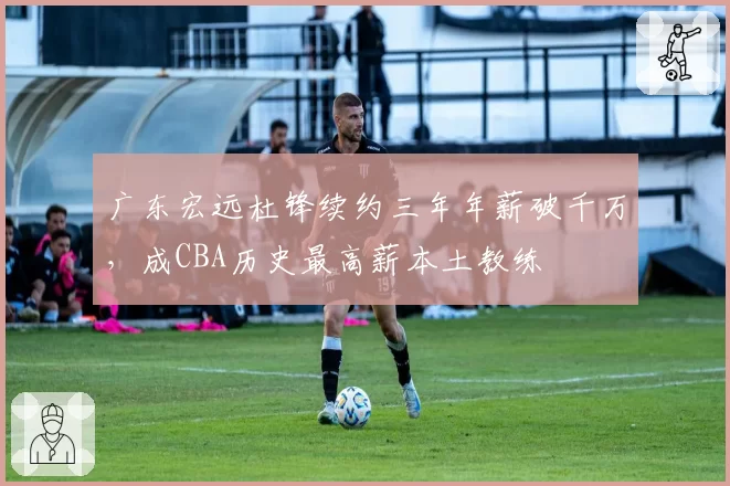 广东宏远杜锋续约三年年薪破千万，成CBA历史最高薪本土教练
