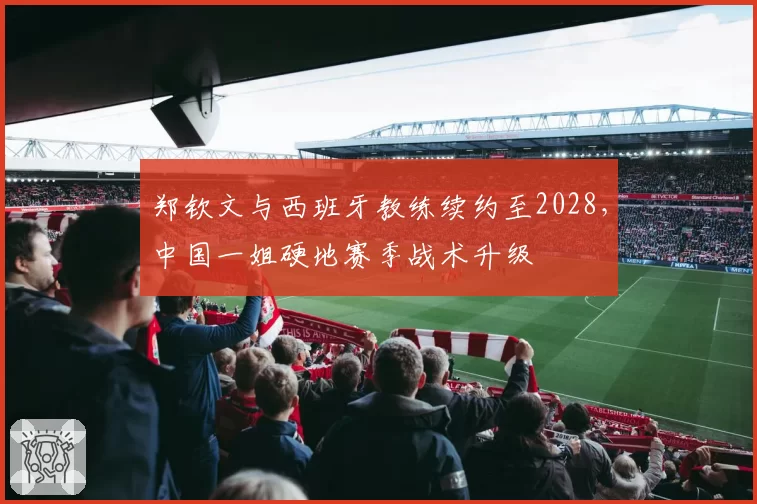 郑钦文与西班牙教练续约至2028，中国一姐硬地赛季战术升级