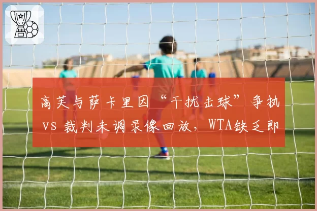 高芙与萨卡里因“干扰击球”争执 vs 裁判未调录像回放,WTA缺乏即时回放机制遭批评