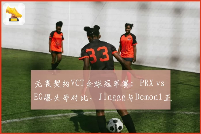 无畏契约VCT全球冠军赛:PRX vs EG爆头率对比,Jinggg与Demon1正面交锋数据揭晓