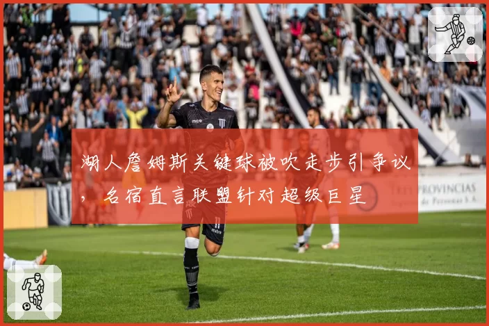 湖人詹姆斯关键球被吹走步引争议，名宿直言联盟针对超级巨星